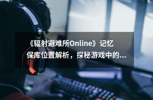 《辐射避难所Online》记忆保库位置解析，探秘游戏中的秘密基地-第1张-游戏信息-龙启网