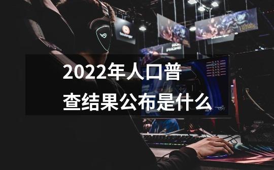 2022年人口普查结果公布是什么-第1张-游戏信息-龙启网