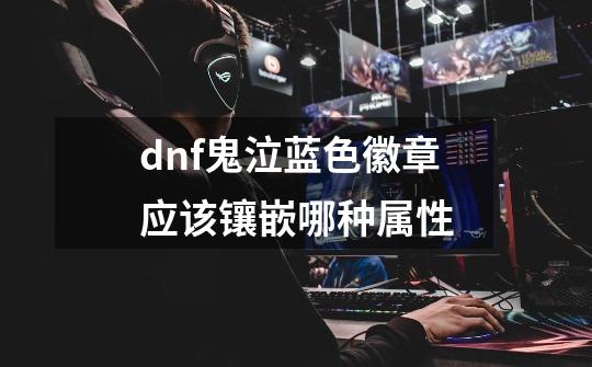 dnf鬼泣蓝色徽章应该镶嵌哪种属性-第1张-游戏信息-龙启网