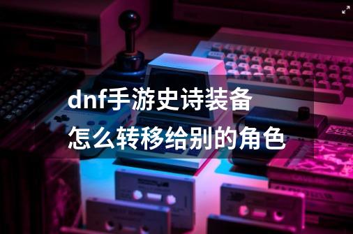 dnf手游史诗装备怎么转移给别的角色-第1张-游戏信息-龙启网