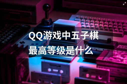 QQ游戏中五子棋最高等级是什么-第1张-游戏信息-龙启网