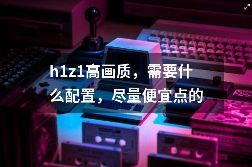 h1z1高画质，需要什么配置，尽量便宜点的-第1张-游戏信息-龙启网