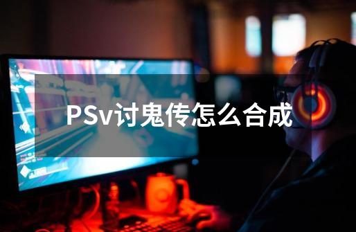 PSv讨鬼传怎么合成-第1张-游戏信息-龙启网