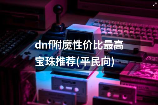 dnf附魔性价比最高宝珠推荐(平民向)-第1张-游戏信息-龙启网