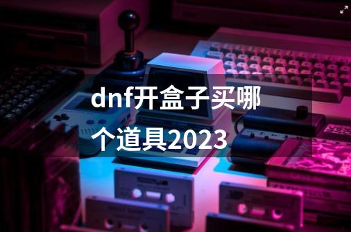 dnf开盒子买哪个道具2023-第1张-游戏信息-龙启网