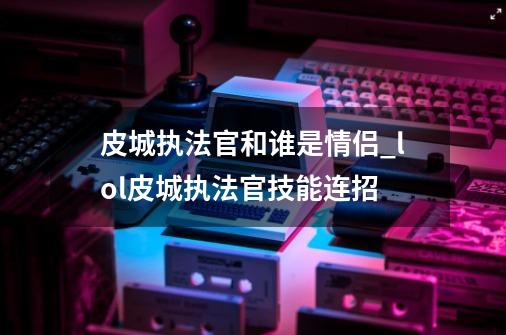 皮城执法官和谁是情侣_lol皮城执法官技能连招-第1张-游戏信息-龙启网