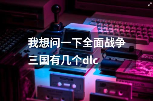 我想问一下全面战争三国有几个dlc-第1张-游戏信息-龙启网