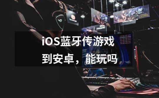 iOS蓝牙传游戏到安卓，能玩吗-第1张-游戏信息-龙启网