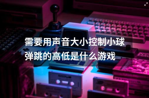 需要用声音大小控制小球弹跳的高低是什么游戏-第1张-游戏信息-龙启网