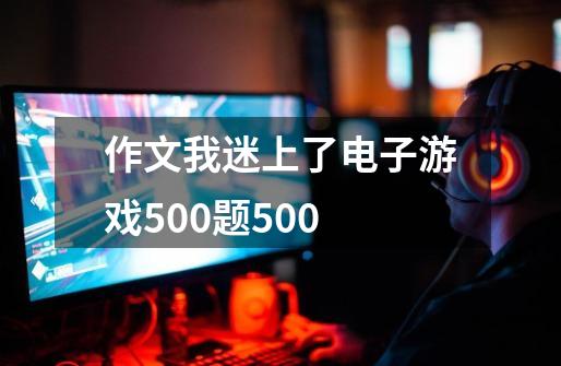 作文我迷上了电子游戏500题500-第1张-游戏信息-龙启网