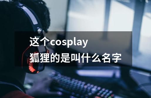 这个cosplay狐狸的是叫什么名字-第1张-游戏信息-龙启网