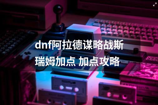 dnf阿拉德谋略战斯瑞姆加点 加点攻略-第1张-游戏信息-龙启网