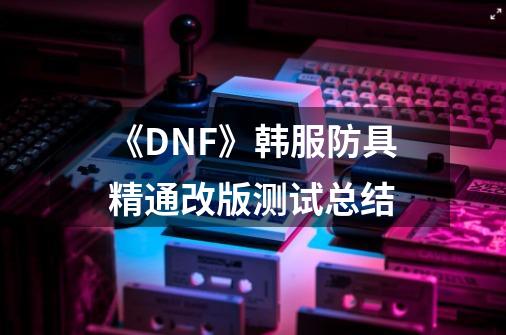 《DNF》韩服防具精通改版测试总结-第1张-游戏信息-龙启网