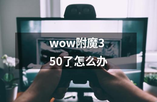 wow附魔350了怎么办-第1张-游戏信息-龙启网