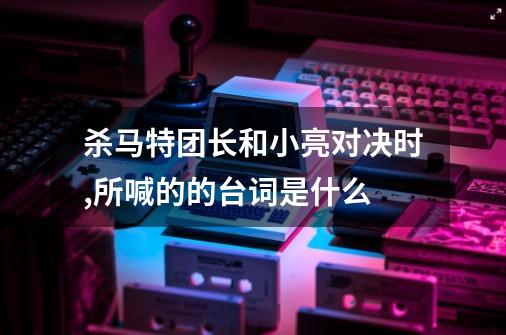 杀马特团长和小亮对决时,所喊的的台词是什么-第1张-游戏信息-龙启网