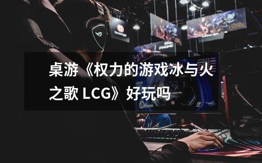 桌游《权力的游戏冰与火之歌 LCG》好玩吗-第1张-游戏信息-龙启网