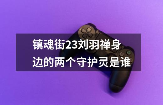 镇魂街23刘羽禅身边的两个守护灵是谁-第1张-游戏信息-龙启网