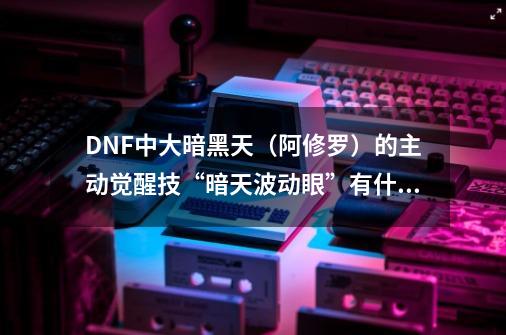 DNF中大暗黑天（阿修罗）的主动觉醒技“暗天波动眼”有什么效果，总伤害是多少-第1张-游戏信息-龙启网