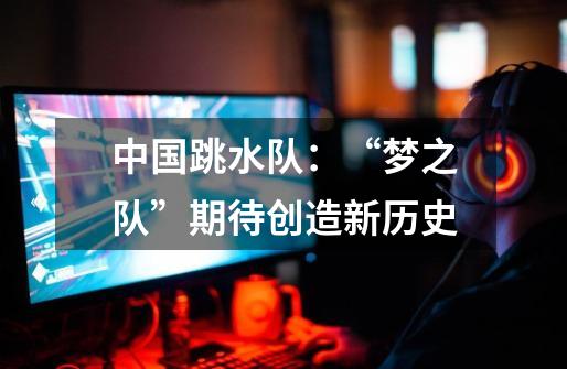 中国跳水队：“梦之队”期待创造新历史-第1张-游戏信息-龙启网