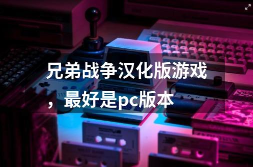 兄弟战争汉化版游戏，最好是pc版本-第1张-游戏信息-龙启网