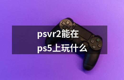 psvr2能在ps5上玩什么-第1张-游戏信息-龙启网