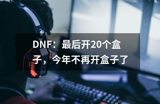 DNF：最后开20个盒子，今年不再开盒子了-第1张-游戏信息-龙启网