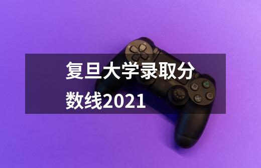 复旦大学录取分数线2021-第1张-游戏信息-龙启网