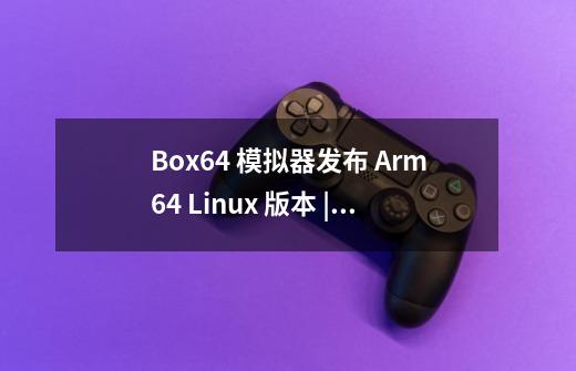 Box64 模拟器发布 Arm64 Linux 版本 | Linux 中国-第1张-游戏信息-龙启网