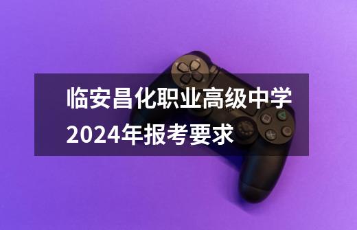 临安昌化职业高级中学2024年报考要求-第1张-游戏信息-龙启网