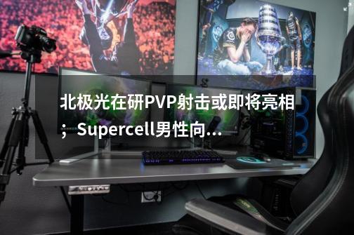 北极光在研PVP射击或即将亮相；Supercell男性向三消海外爆火| Not bad周报-第1张-游戏信息-龙启网