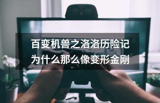 百变机兽之洛洛历险记为什么那么像变形金刚-第1张-游戏信息-龙启网