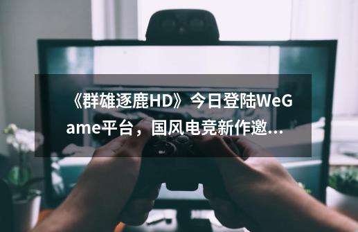 《群雄逐鹿HD》今日登陆WeGame平台，国风电竞新作邀你来战-第1张-游戏信息-龙启网