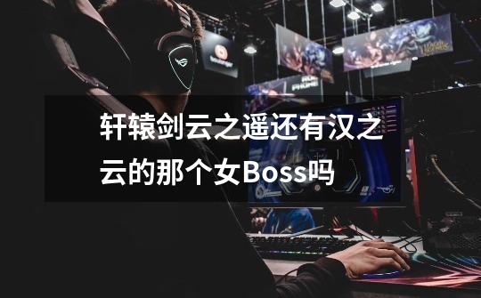 轩辕剑云之遥还有汉之云的那个女Boss吗-第1张-游戏信息-龙启网