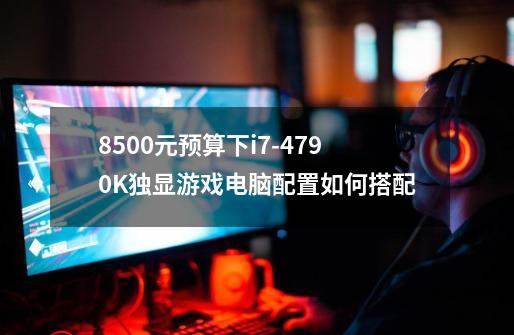 8500元预算下i7-4790K独显游戏电脑配置如何搭配-第1张-游戏信息-龙启网