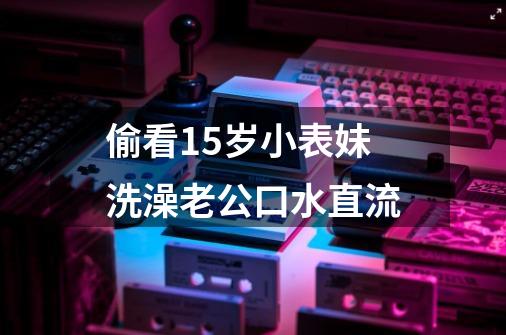 偷看15岁小表妹洗澡老公口水直流-第1张-游戏信息-龙启网