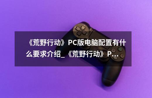 《荒野行动》PC版电脑配置有什么要求介绍_《荒野行动》PC版电脑配置有什么要求是什么-第1张-游戏信息-龙启网