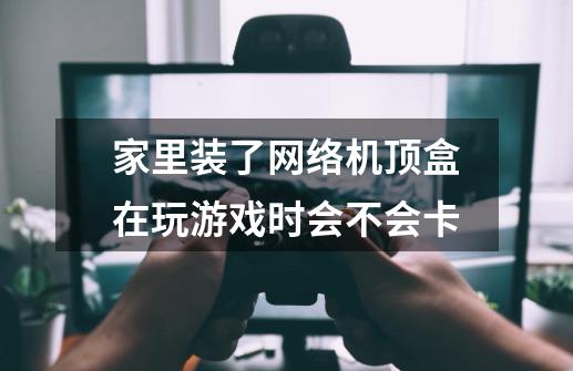 家里装了网络机顶盒在玩游戏时会不会卡-第1张-游戏信息-龙启网