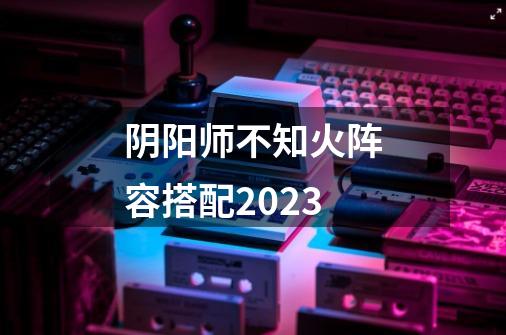 阴阳师不知火阵容搭配2023-第1张-游戏信息-龙启网