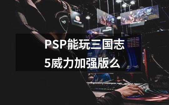 PSP能玩三国志5威力加强版么-第1张-游戏信息-龙启网