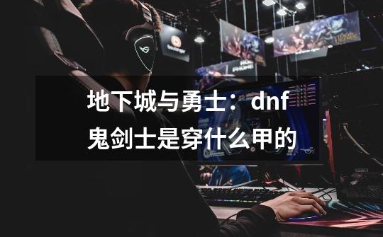 地下城与勇士：dnf鬼剑士是穿什么甲的-第1张-游戏信息-龙启网