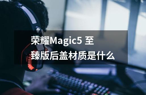 荣耀Magic5 至臻版后盖材质是什么-第1张-游戏信息-龙启网