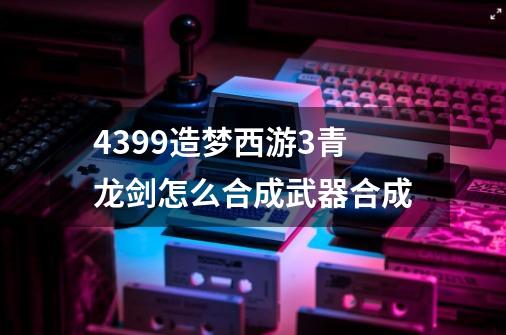 4399造梦西游3青龙剑怎么合成武器合成-第1张-游戏信息-龙启网