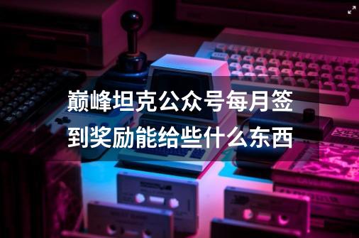 巅峰坦克公众号每月签到奖励能给些什么东西-第1张-游戏信息-龙启网