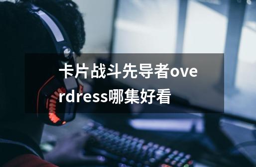 卡片战斗先导者overdress哪集好看-第1张-游戏信息-龙启网