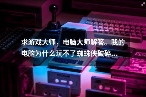 求游戏大师，电脑大师解答。我的电脑为什么玩不了蜘蛛侠破碎维度-第1张-游戏信息-龙启网