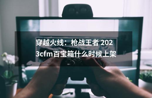 穿越火线：枪战王者 2023cfm百宝箱什么时候上架-第1张-游戏信息-龙启网