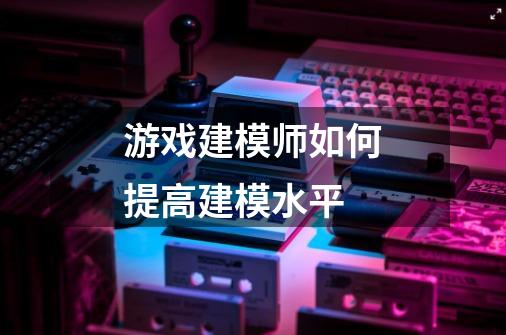 游戏建模师如何提高建模水平-第1张-游戏信息-龙启网