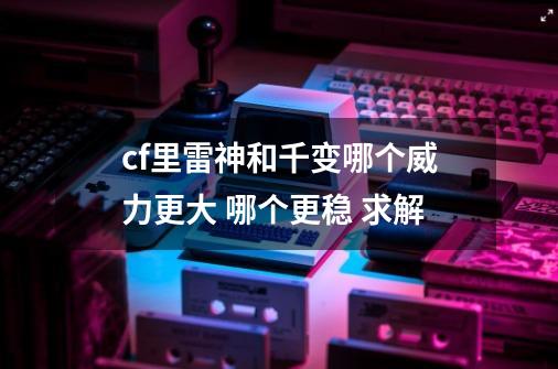 cf里雷神和千变哪个威力更大 哪个更稳 求解-第1张-游戏信息-龙启网