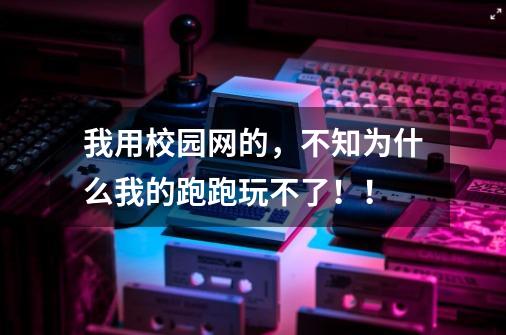 我用校园网的，不知为什么我的跑跑玩不了！！-第1张-游戏信息-龙启网