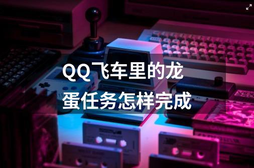 QQ飞车里的龙蛋任务怎样完成-第1张-游戏信息-龙启网